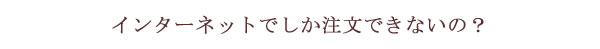 インターネットでしか注文できないの